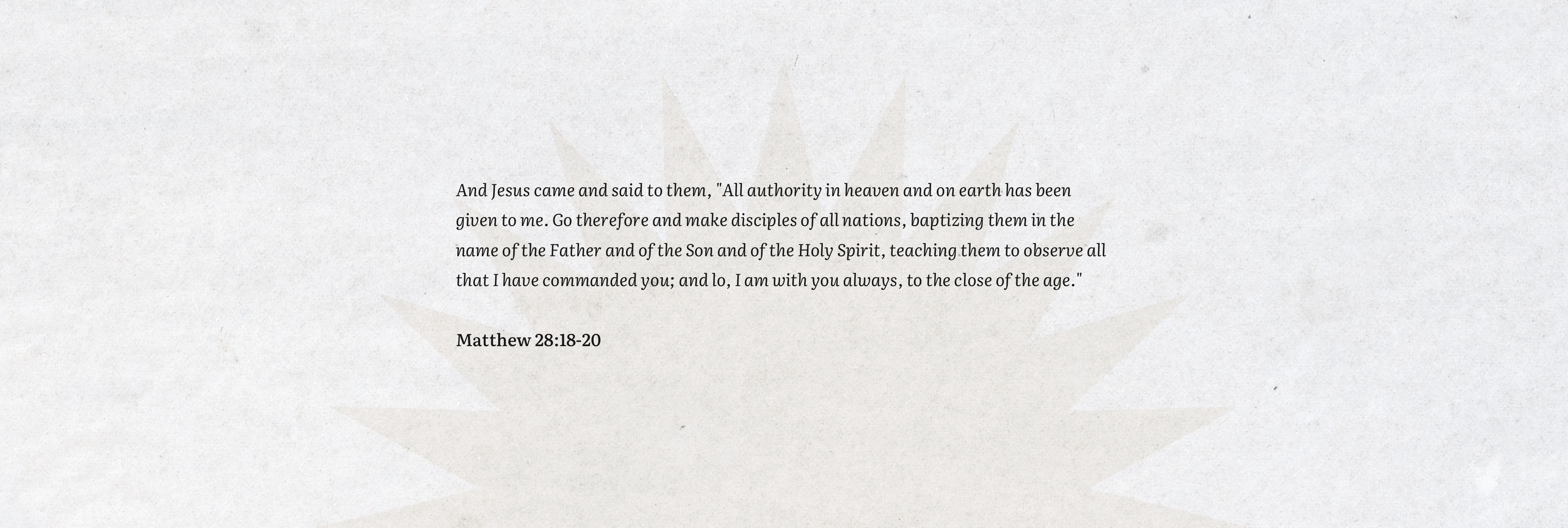 Our Mission. Matthew 28:18-20. And Jesus came and said to them, "All authority in heaven and on earth has been given to me. Go therefore and make disciples of all nations, baptizing them in the name of the Father and of the Son and of the Holy Spirit, teaching them to observe all that I have commanded you; and lo, I am with you always, to the close of the age."